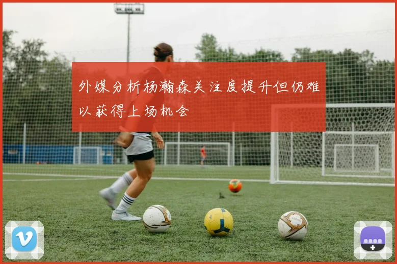 外媒分析杨瀚森关注度提升但仍难以获得上场机会
