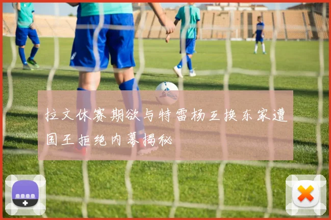 拉文休赛期欲与特雷杨互换东家遭国王拒绝内幕揭秘