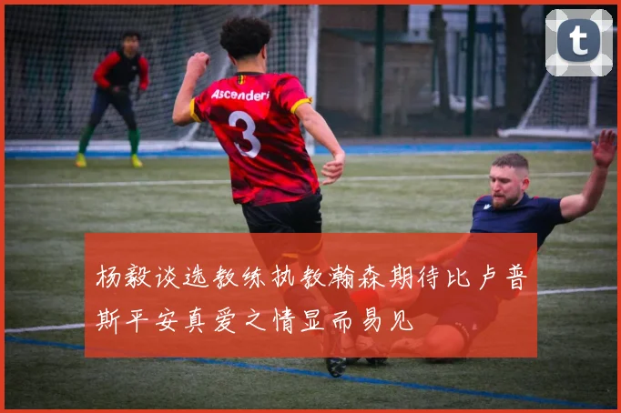 杨毅谈选教练执教瀚森期待比卢普斯平安真爱之情显而易见