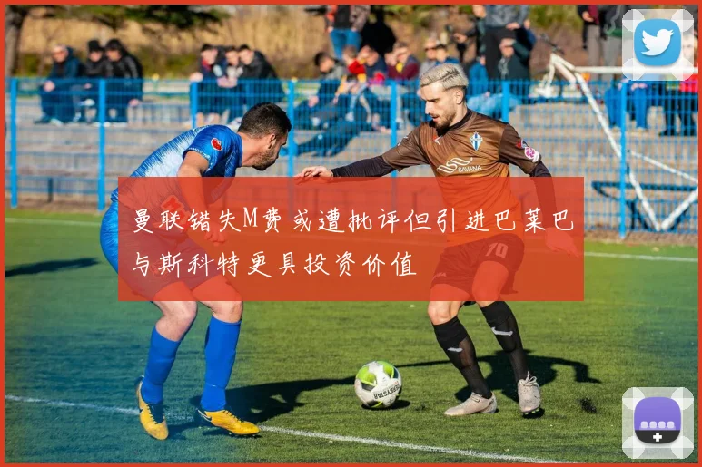 曼联错失M费或遭批评但引进巴莱巴与斯科特更具投资价值