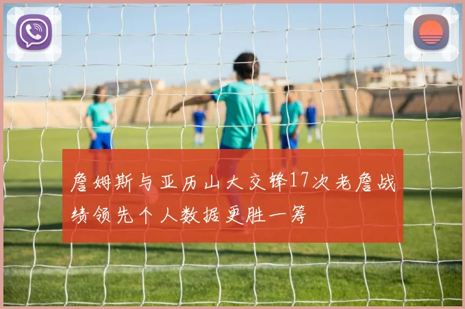 詹姆斯与亚历山大交锋17次老詹战绩领先个人数据更胜一筹
