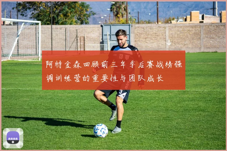 阿特金森回顾前三年季后赛战绩强调训练营的重要性与团队成长