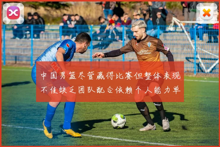 中国男篮尽管赢得比赛但整体表现不佳缺乏团队配合依赖个人能力单打成效有限