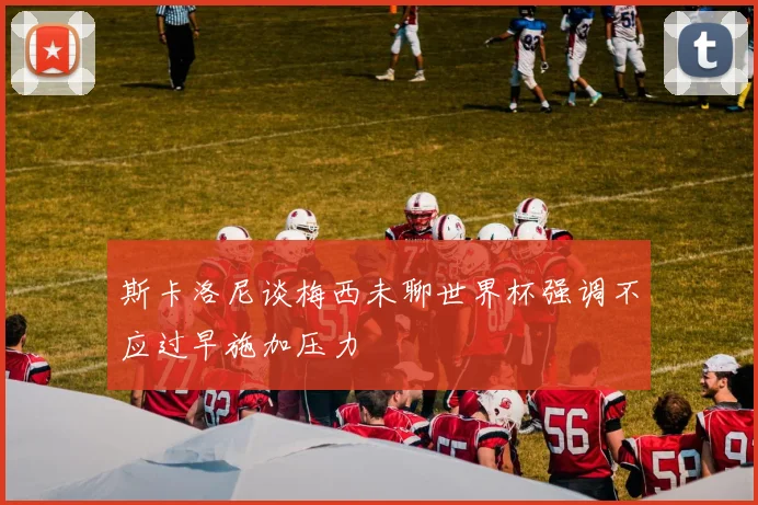 斯卡洛尼谈梅西未聊世界杯强调不应过早施加压力