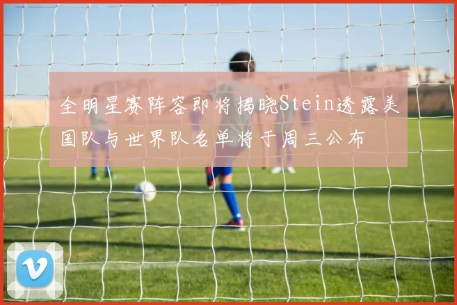 全明星赛阵容即将揭晓Stein透露美国队与世界队名单将于周三公布