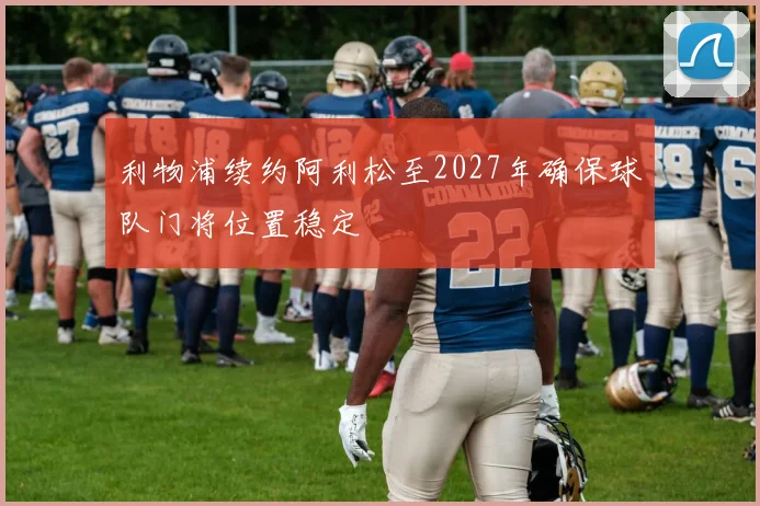 利物浦续约阿利松至2027年确保球队门将位置稳定