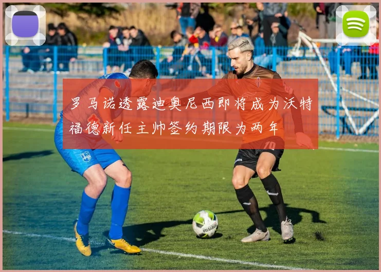 罗马诺透露迪奥尼西即将成为沃特福德新任主帅签约期限为两年
