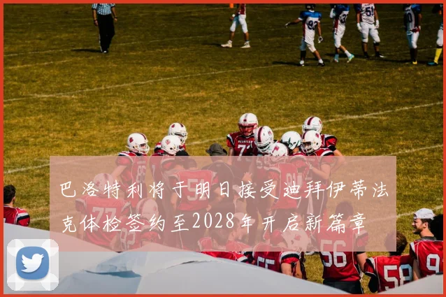 巴洛特利将于明日接受迪拜伊蒂法克体检签约至2028年开启新篇章