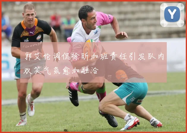 郭艾伦调侃徐昕加班责任引发队内欢笑气氛愈加融洽