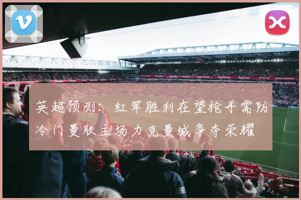 英超预测：红军胜利在望枪手需防冷门曼联主场力克曼城争夺荣耀