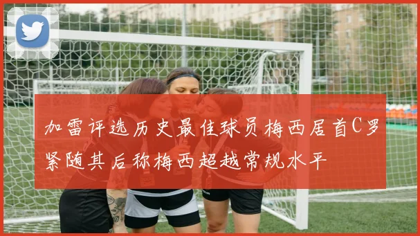 加雷评选历史最佳球员梅西居首C罗紧随其后称梅西超越常规水平