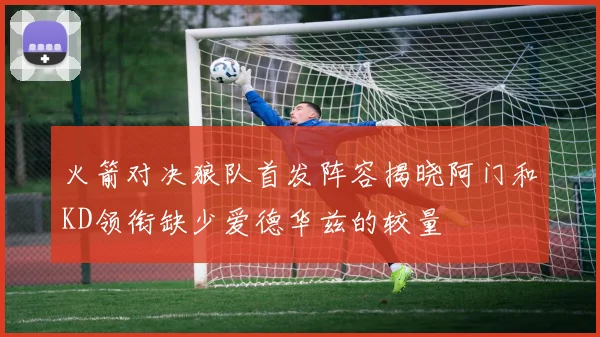 火箭对决狼队首发阵容揭晓阿门和KD领衔缺少爱德华兹的较量