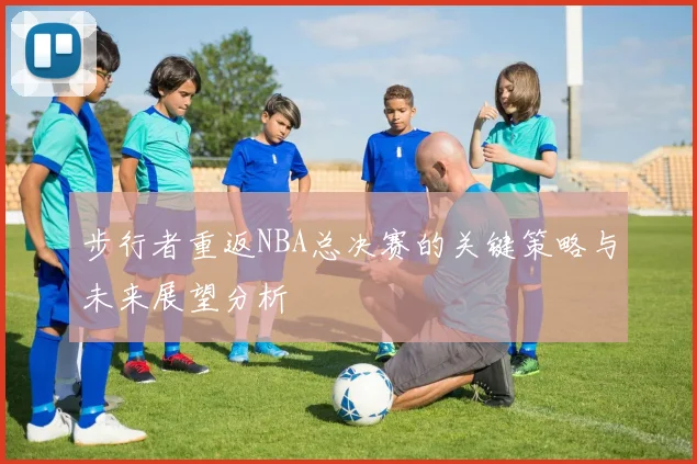步行者重返NBA总决赛的关键策略与未来展望分析